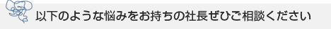 以下のような悩みをお持ちの社長ぜひご相談ください